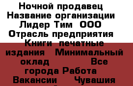 Ночной продавец › Название организации ­ Лидер Тим, ООО › Отрасль предприятия ­ Книги, печатные издания › Минимальный оклад ­ 25 300 - Все города Работа » Вакансии   . Чувашия респ.,Алатырь г.